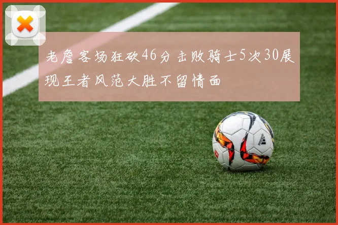老詹客场狂砍46分击败骑士5次30展现王者风范大胜不留情面
