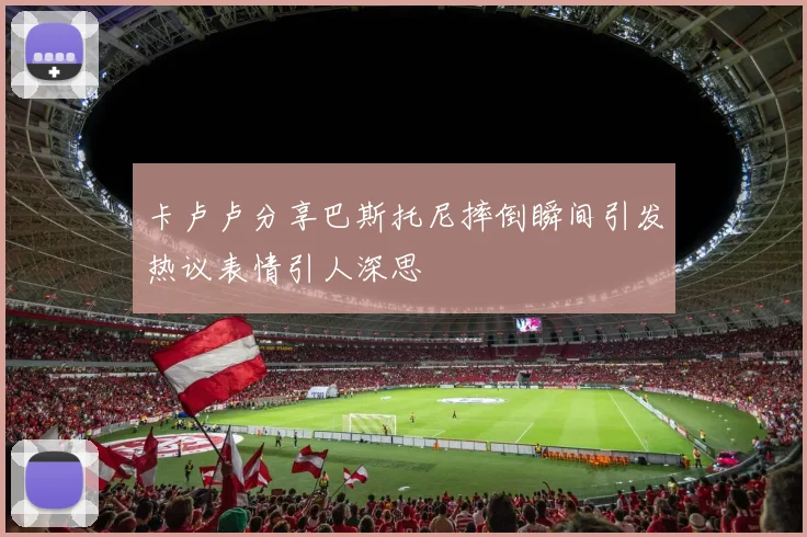 卡卢卢分享巴斯托尼摔倒瞬间引发热议表情引人深思