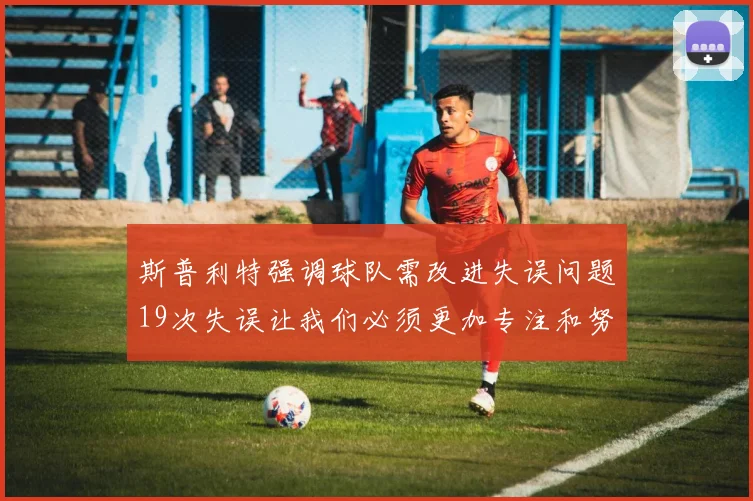 斯普利特强调球队需改进失误问题19次失误让我们必须更加专注和努力